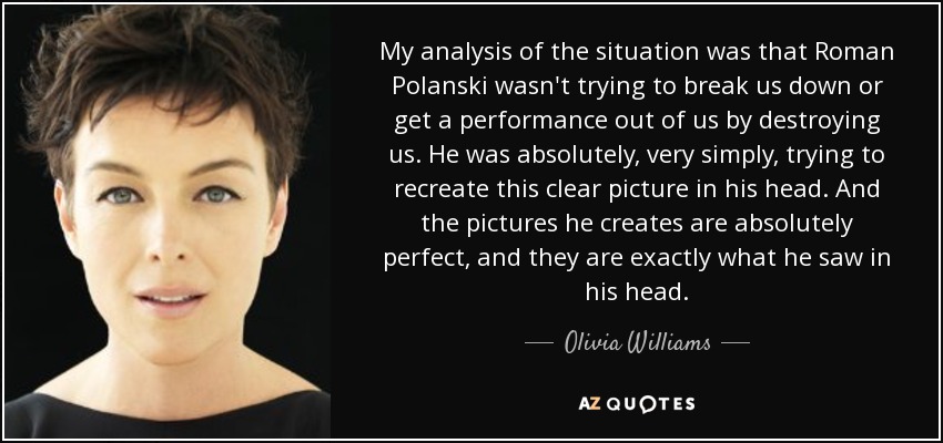 My analysis of the situation was that Roman Polanski wasn't trying to break us down or get a performance out of us by destroying us. He was absolutely, very simply, trying to recreate this clear picture in his head. And the pictures he creates are absolutely perfect, and they are exactly what he saw in his head. - Olivia Williams