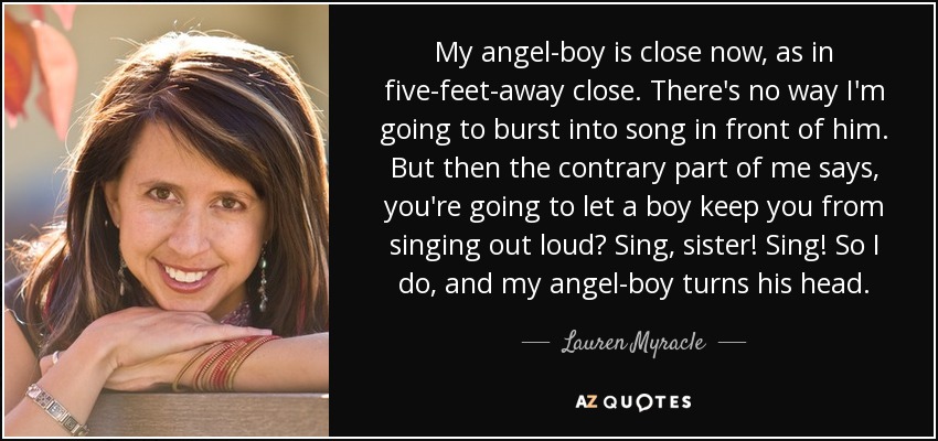 My angel-boy is close now, as in five-feet-away close. There's no way I'm going to burst into song in front of him. But then the contrary part of me says, you're going to let a boy keep you from singing out loud? Sing, sister! Sing! So I do, and my angel-boy turns his head. - Lauren Myracle