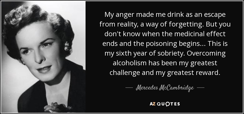 My anger made me drink as an escape from reality, a way of forgetting. But you don't know when the medicinal effect ends and the poisoning begins ... This is my sixth year of sobriety. Overcoming alcoholism has been my greatest challenge and my greatest reward. - Mercedes McCambridge