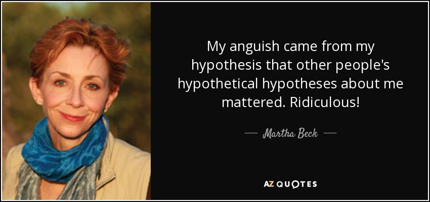 My anguish came from my hypothesis that other people's hypothetical hypotheses about me mattered. Ridiculous! - Martha Beck