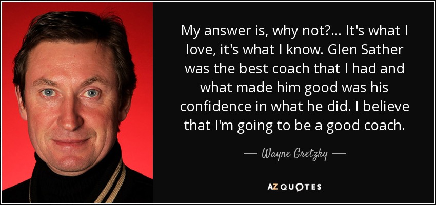 My answer is, why not? ... It's what I love, it's what I know. Glen Sather was the best coach that I had and what made him good was his confidence in what he did. I believe that I'm going to be a good coach. - Wayne Gretzky