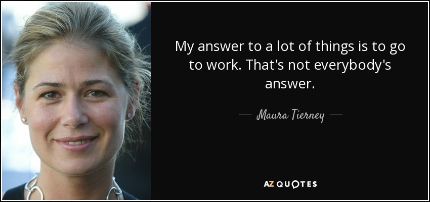 My answer to a lot of things is to go to work. That's not everybody's answer. - Maura Tierney