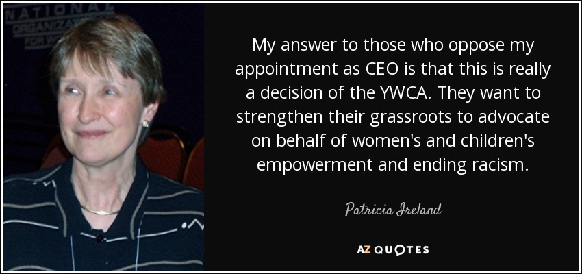 My answer to those who oppose my appointment as CEO is that this is really a decision of the YWCA. They want to strengthen their grassroots to advocate on behalf of women's and children's empowerment and ending racism. - Patricia Ireland