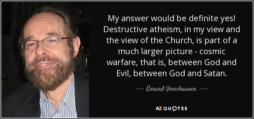 My answer would be definite yes! Destructive atheism, in my view and the view of the Church, is part of a much larger picture - cosmic warfare, that is, between God and Evil, between God and Satan. - Gerard Verschuuren