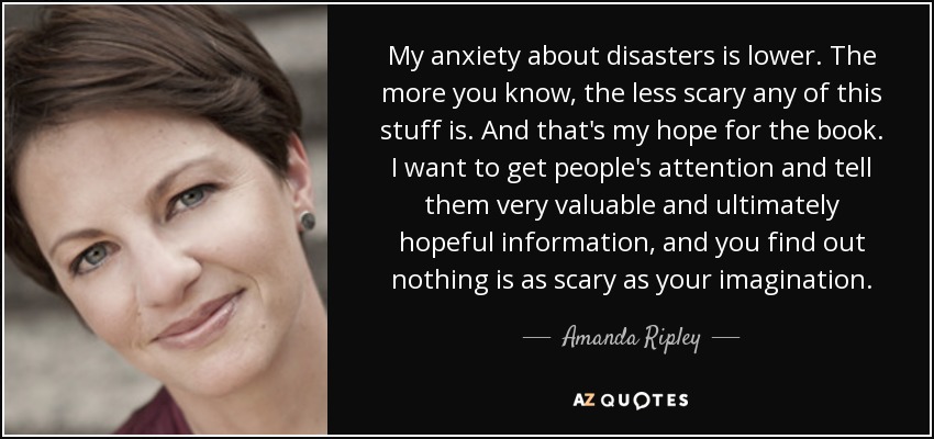 My anxiety about disasters is lower. The more you know, the less scary any of this stuff is. And that's my hope for the book. I want to get people's attention and tell them very valuable and ultimately hopeful information, and you find out nothing is as scary as your imagination. - Amanda Ripley