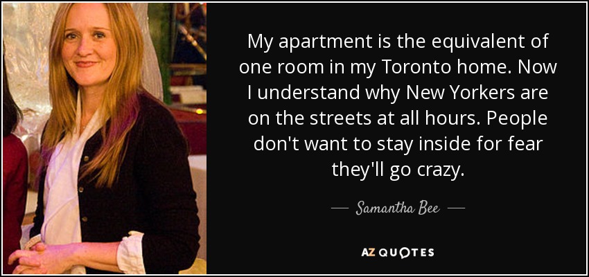 My apartment is the equivalent of one room in my Toronto home. Now I understand why New Yorkers are on the streets at all hours. People don't want to stay inside for fear they'll go crazy. - Samantha Bee