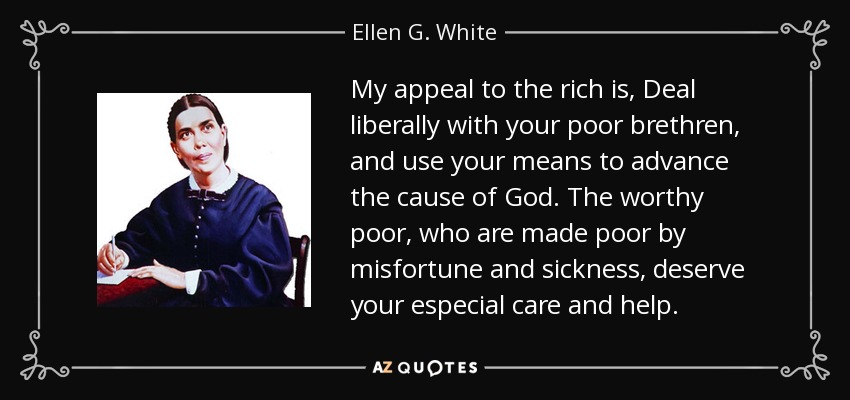 My appeal to the rich is, Deal liberally with your poor brethren, and use your means to advance the cause of God. The worthy poor, who are made poor by misfortune and sickness, deserve your especial care and help. - Ellen G. White