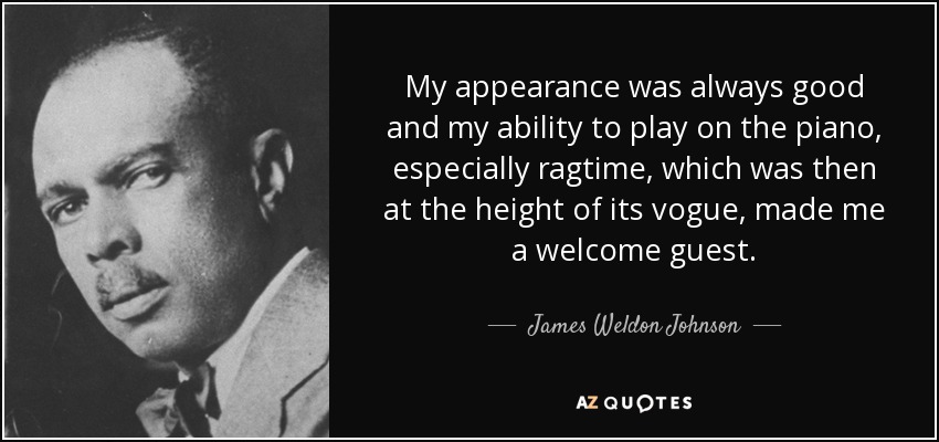 My appearance was always good and my ability to play on the piano, especially ragtime, which was then at the height of its vogue, made me a welcome guest. - James Weldon Johnson