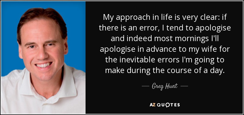 My approach in life is very clear: if there is an error, I tend to apologise and indeed most mornings I'll apologise in advance to my wife for the inevitable errors I'm going to make during the course of a day. - Greg Hunt