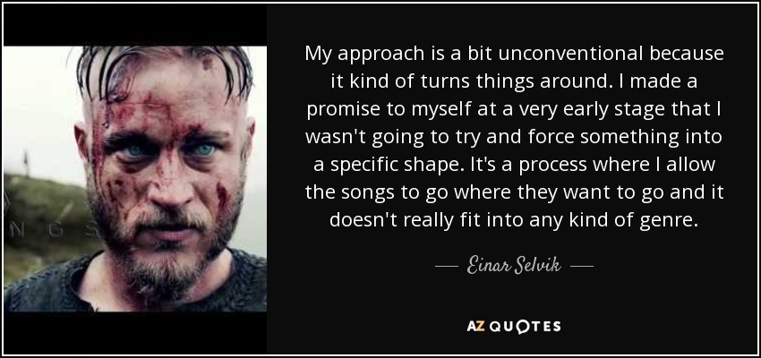 My approach is a bit unconventional because it kind of turns things around. I made a promise to myself at a very early stage that I wasn't going to try and force something into a specific shape. It's a process where I allow the songs to go where they want to go and it doesn't really fit into any kind of genre. - Einar Selvik