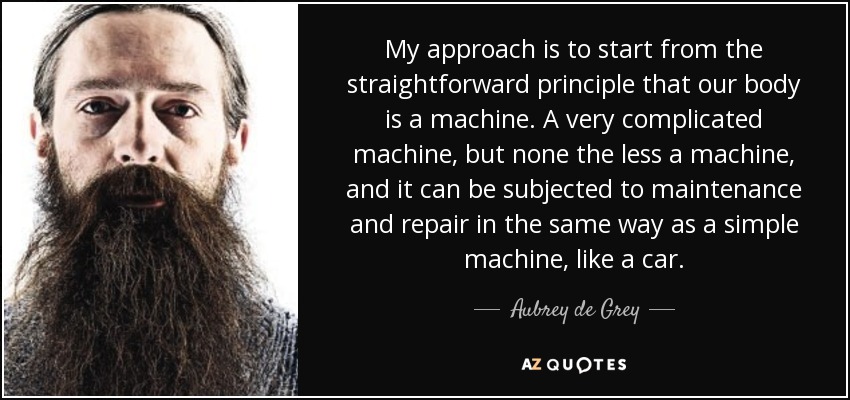 My approach is to start from the straightforward principle that our body is a machine. A very complicated machine, but none the less a machine, and it can be subjected to maintenance and repair in the same way as a simple machine, like a car. - Aubrey de Grey