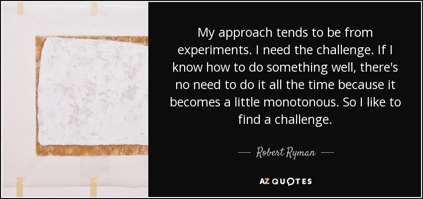 My approach tends to be from experiments. I need the challenge. If I know how to do something well, there's no need to do it all the time because it becomes a little monotonous. So I like to find a challenge. - Robert Ryman