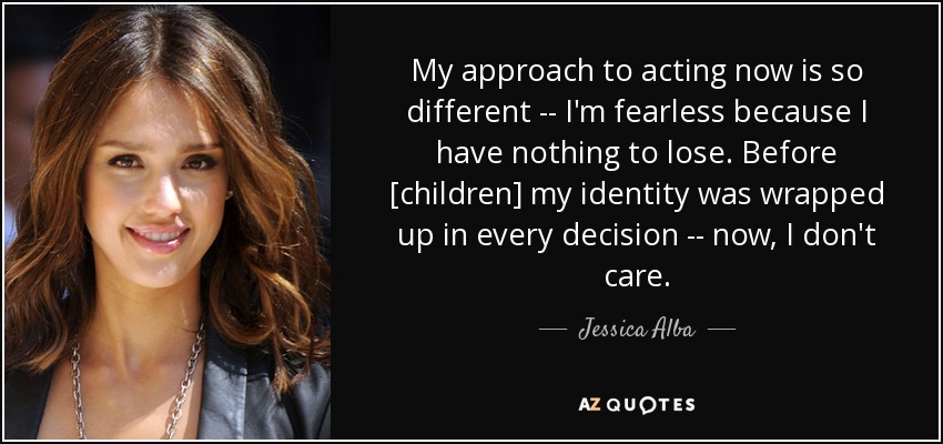 My approach to acting now is so different -- I'm fearless because I have nothing to lose. Before [children] my identity was wrapped up in every decision -- now, I don't care. - Jessica Alba