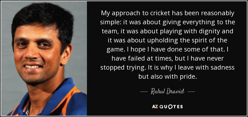 My approach to cricket has been reasonably simple: it was about giving everything to the team, it was about playing with dignity and it was about upholding the spirit of the game. I hope I have done some of that. I have failed at times, but I have never stopped trying. It is why I leave with sadness but also with pride. - Rahul Dravid