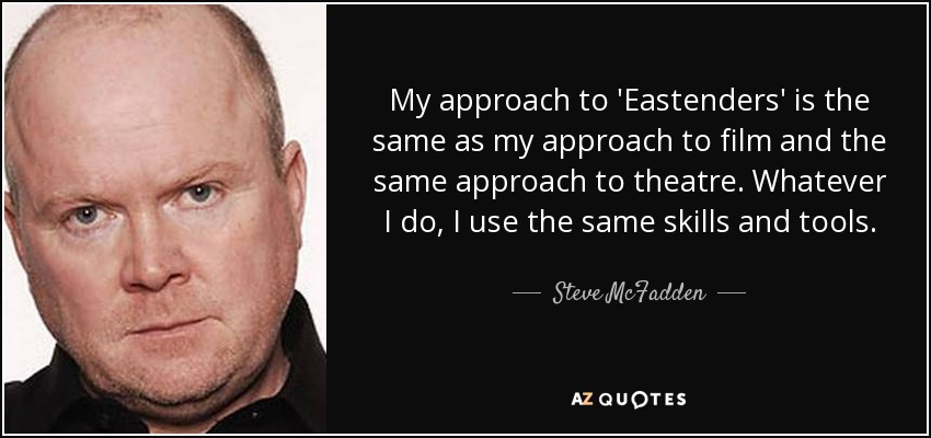 My approach to 'Eastenders' is the same as my approach to film and the same approach to theatre. Whatever I do, I use the same skills and tools. - Steve McFadden