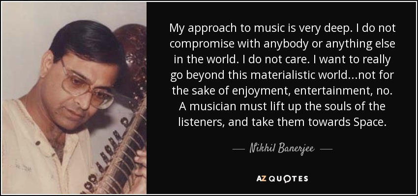 My approach to music is very deep. I do not compromise with anybody or anything else in the world. I do not care. I want to really go beyond this materialistic world...not for the sake of enjoyment, entertainment, no. A musician must lift up the souls of the listeners, and take them towards Space. - Nikhil Banerjee