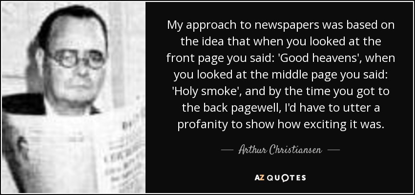 My approach to newspapers was based on the idea that when you looked at the front page you said: 'Good heavens', when you looked at the middle page you said: 'Holy smoke', and by the time you got to the back pagewell, I'd have to utter a profanity to show how exciting it was. - Arthur Christiansen