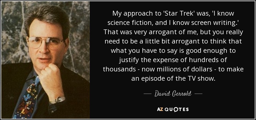 My approach to 'Star Trek' was, 'I know science fiction, and I know screen writing.' That was very arrogant of me, but you really need to be a little bit arrogant to think that what you have to say is good enough to justify the expense of hundreds of thousands - now millions of dollars - to make an episode of the TV show. - David Gerrold