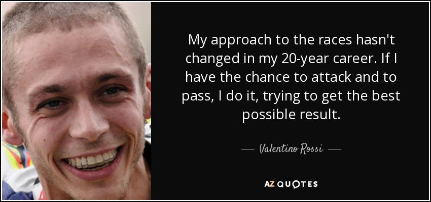 My approach to the races hasn't changed in my 20-year career. If I have the chance to attack and to pass, I do it, trying to get the best possible result. - Valentino Rossi