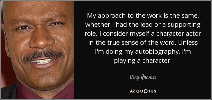 My approach to the work is the same, whether I had the lead or a supporting role. I consider myself a character actor in the true sense of the word. Unless I'm doing my autobiography, I'm playing a character. - Ving Rhames