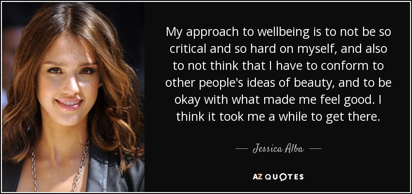 My approach to wellbeing is to not be so critical and so hard on myself, and also to not think that I have to conform to other people's ideas of beauty, and to be okay with what made me feel good. I think it took me a while to get there. - Jessica Alba