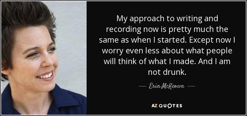 My approach to writing and recording now is pretty much the same as when I started. Except now I worry even less about what people will think of what I made. And I am not drunk. - Erin McKeown