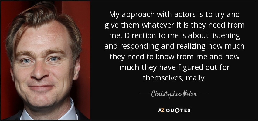 My approach with actors is to try and give them whatever it is they need from me. Direction to me is about listening and responding and realizing how much they need to know from me and how much they have figured out for themselves, really. - Christopher Nolan