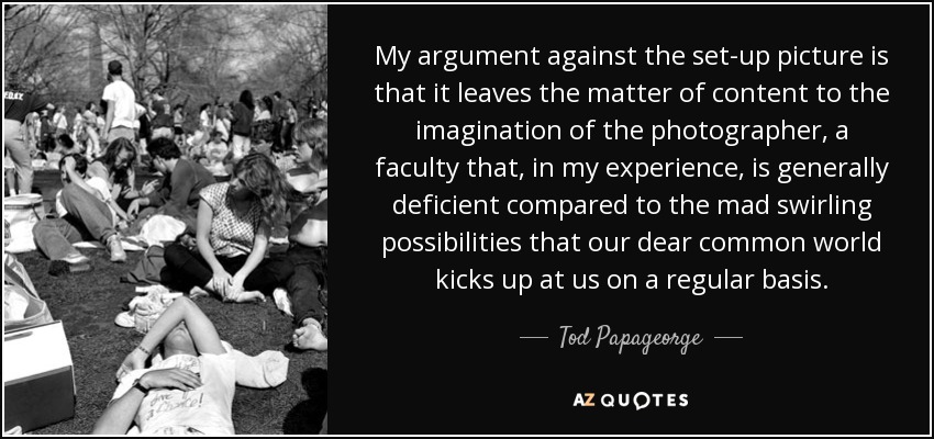 My argument against the set-up picture is that it leaves the matter of content to the imagination of the photographer, a faculty that, in my experience, is generally deficient compared to the mad swirling possibilities that our dear common world kicks up at us on a regular basis. - Tod Papageorge