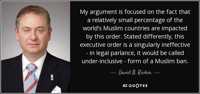 My argument is focused on the fact that a relatively small percentage of the world's Muslim countries are impacted by this order. Stated differently, this executive order is a singularly ineffective - in legal parlance, it would be called under-inclusive - form of a Muslim ban. - David B. Rivkin