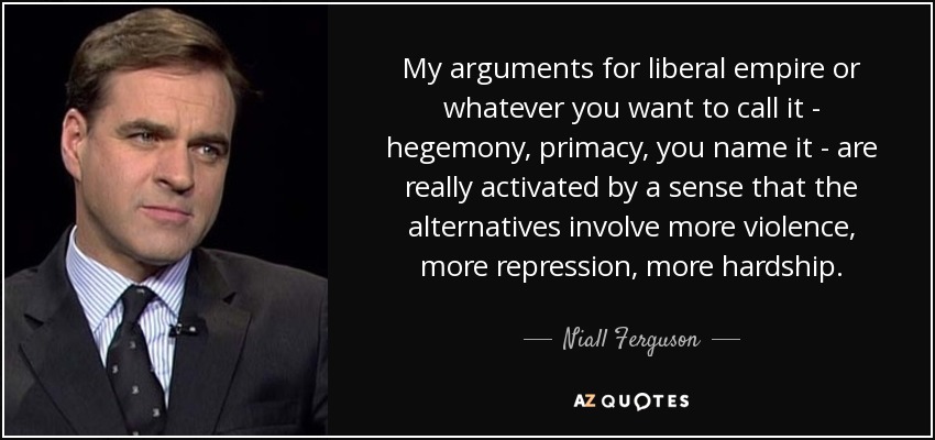 My arguments for liberal empire or whatever you want to call it - hegemony, primacy, you name it - are really activated by a sense that the alternatives involve more violence, more repression, more hardship. - Niall Ferguson