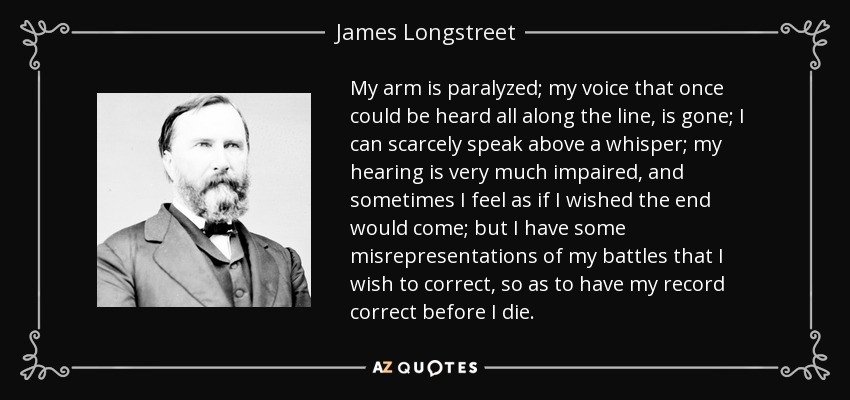 My arm is paralyzed; my voice that once could be heard all along the line, is gone; I can scarcely speak above a whisper; my hearing is very much impaired, and sometimes I feel as if I wished the end would come; but I have some misrepresentations of my battles that I wish to correct, so as to have my record correct before I die. - James Longstreet