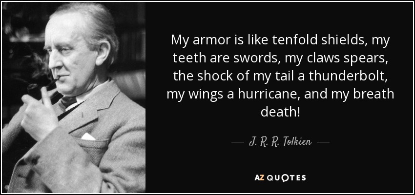 My armor is like tenfold shields, my teeth are swords, my claws spears, the shock of my tail a thunderbolt, my wings a hurricane, and my breath death! - J. R. R. Tolkien