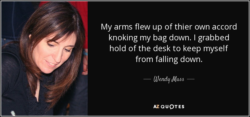 My arms flew up of thier own accord knoking my bag down. I grabbed hold of the desk to keep myself from falling down. - Wendy Mass