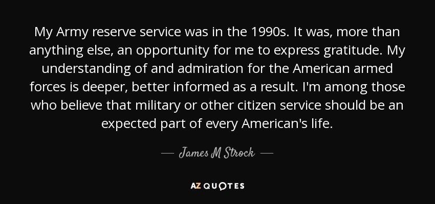 My Army reserve service was in the 1990s. It was, more than anything else, an opportunity for me to express gratitude. My understanding of and admiration for the American armed forces is deeper, better informed as a result. I'm among those who believe that military or other citizen service should be an expected part of every American's life. - James M Strock