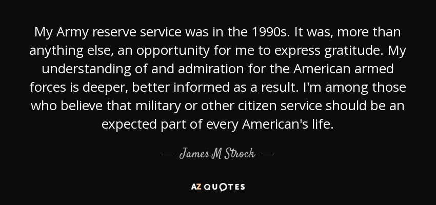 My Army reserve service was in the 1990s. It was, more than anything else, an opportunity for me to express gratitude. My understanding of and admiration for the American armed forces is deeper, better informed as a result. I'm among those who believe that military or other citizen service should be an expected part of every American's life. - James M Strock