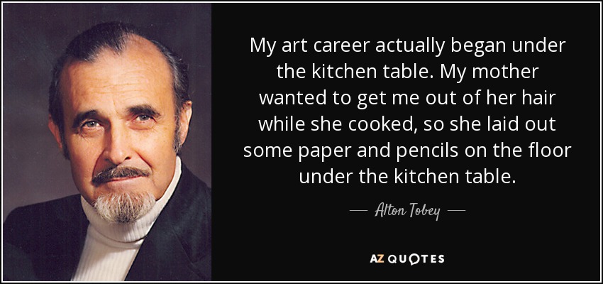 My art career actually began under the kitchen table. My mother wanted to get me out of her hair while she cooked, so she laid out some paper and pencils on the floor under the kitchen table. - Alton Tobey