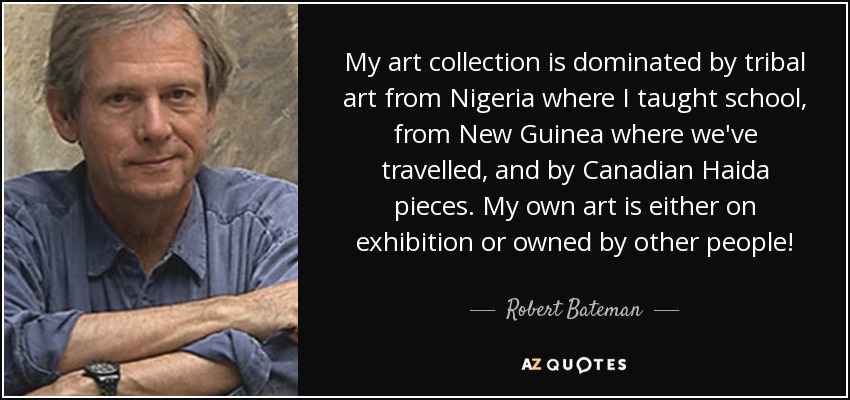 My art collection is dominated by tribal art from Nigeria where I taught school, from New Guinea where we've travelled, and by Canadian Haida pieces. My own art is either on exhibition or owned by other people! - Robert Bateman