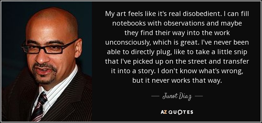 My art feels like it's real disobedient. I can fill notebooks with observations and maybe they find their way into the work unconsciously, which is great. I've never been able to directly plug, like to take a little snip that I've picked up on the street and transfer it into a story. I don't know what's wrong, but it never works that way. - Junot Diaz