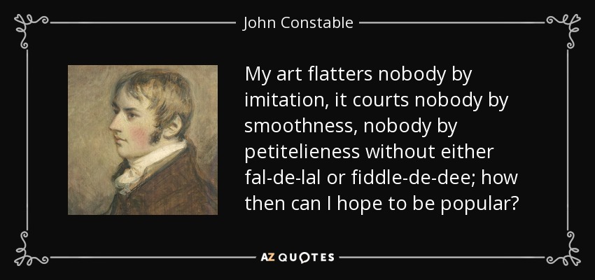 My art flatters nobody by imitation, it courts nobody by smoothness, nobody by petitelieness without either fal-de-lal or fiddle-de-dee; how then can I hope to be popular? - John Constable