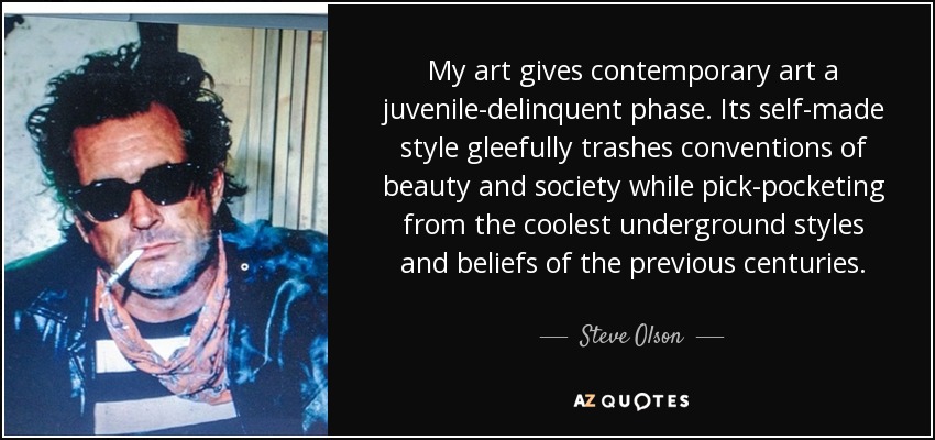 My art gives contemporary art a juvenile-delinquent phase. Its self-made style gleefully trashes conventions of beauty and society while pick-pocketing from the coolest underground styles and beliefs of the previous centuries. - Steve Olson