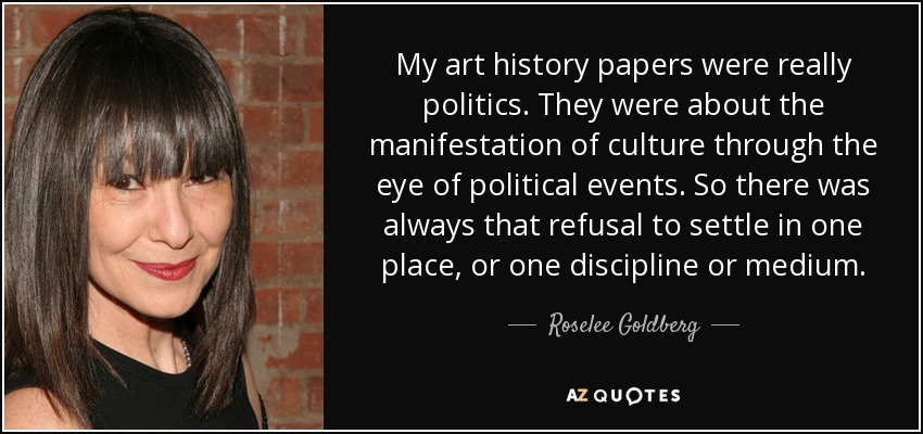 My art history papers were really politics. They were about the manifestation of culture through the eye of political events. So there was always that refusal to settle in one place, or one discipline or medium. - Roselee Goldberg