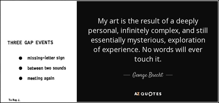 My art is the result of a deeply personal, infinitely complex, and still essentially mysterious, exploration of experience. No words will ever touch it. - George Brecht