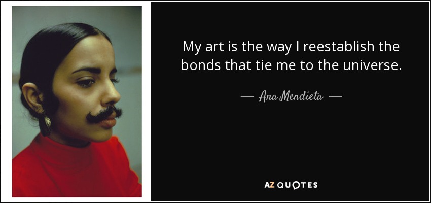 My art is the way I reestablish the bonds that tie me to the universe. - Ana Mendieta