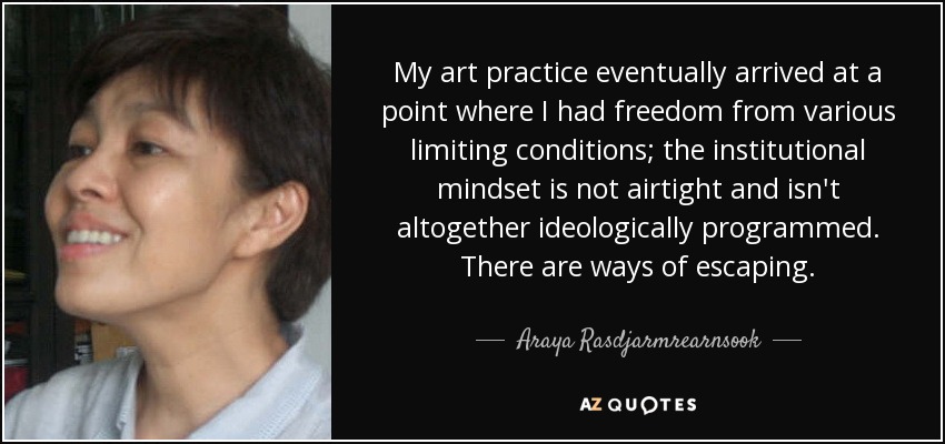 My art practice eventually arrived at a point where I had freedom from various limiting conditions; the institutional mindset is not airtight and isn't altogether ideologically programmed. There are ways of escaping. - Araya Rasdjarmrearnsook