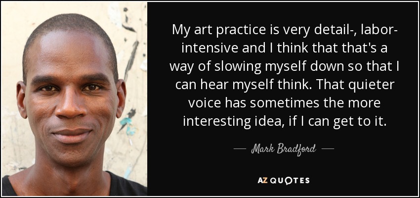 My art practice is very detail-, labor- intensive and I think that that's a way of slowing myself down so that I can hear myself think. That quieter voice has sometimes the more interesting idea, if I can get to it. - Mark Bradford