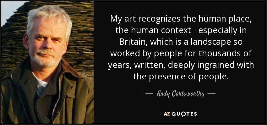 My art recognizes the human place, the human context - especially in Britain, which is a landscape so worked by people for thousands of years, written, deeply ingrained with the presence of people. - Andy Goldsworthy