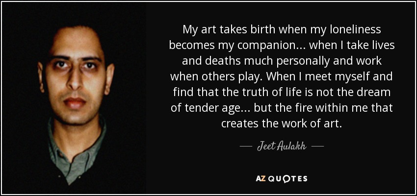 My art takes birth when my loneliness becomes my companion... when I take lives and deaths much personally and work when others play. When I meet myself and find that the truth of life is not the dream of tender age ... but the fire within me that creates the work of art. - Jeet Aulakh