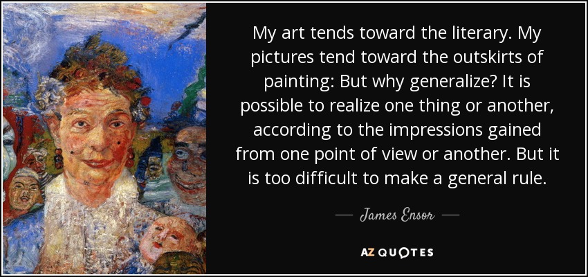 My art tends toward the literary. My pictures tend toward the outskirts of painting: But why generalize? It is possible to realize one thing or another, according to the impressions gained from one point of view or another. But it is too difficult to make a general rule. - James Ensor
