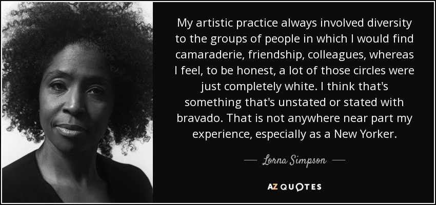 My artistic practice always involved diversity to the groups of people in which I would find camaraderie, friendship, colleagues, whereas I feel, to be honest, a lot of those circles were just completely white. I think that's something that's unstated or stated with bravado. That is not anywhere near part my experience, especially as a New Yorker. - Lorna Simpson