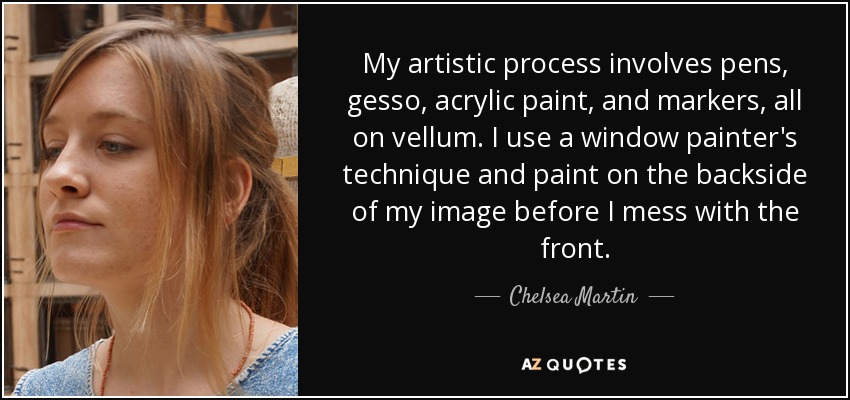 My artistic process involves pens, gesso, acrylic paint, and markers, all on vellum. I use a window painter's technique and paint on the backside of my image before I mess with the front. - Chelsea Martin